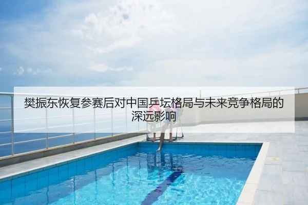 樊振东恢复参赛后对中国乒坛格局与未来竞争格局的深远影响