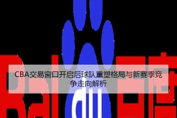 CBA交易窗口开启后球队重塑格局与新赛季竞争走向解析