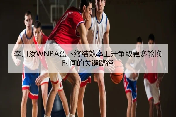 李月汝WNBA篮下终结效率上升争取更多轮换时间的关键路径